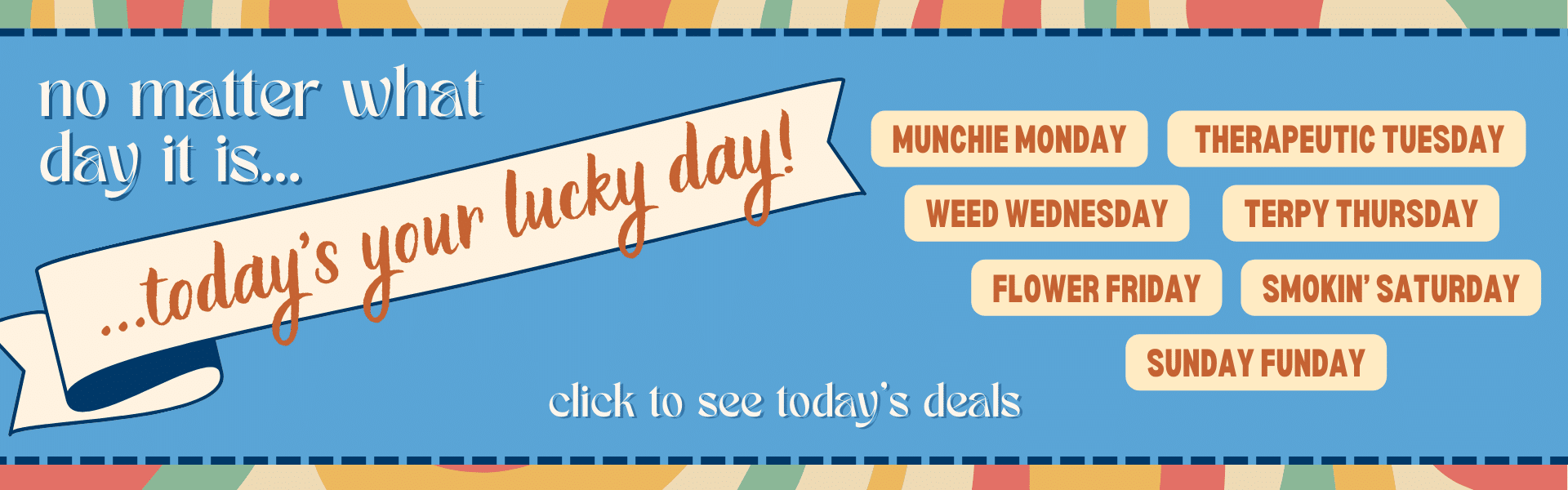 Abstract retro graphic with text that reads: No matter what day it is, today's your lucky day. Munchie Monday, Therapeutic Tuesday, Weed Wednesday, Terpy Thursday, Flower Friday, Smokin' Saturday, Sunday Funday. Click to see today's deals.